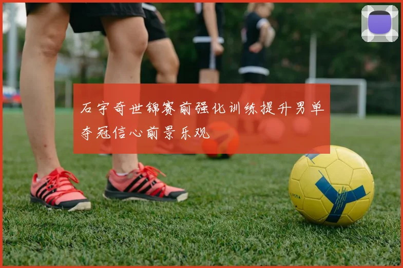 石宇奇世锦赛前强化训练提升男单夺冠信心前景乐观