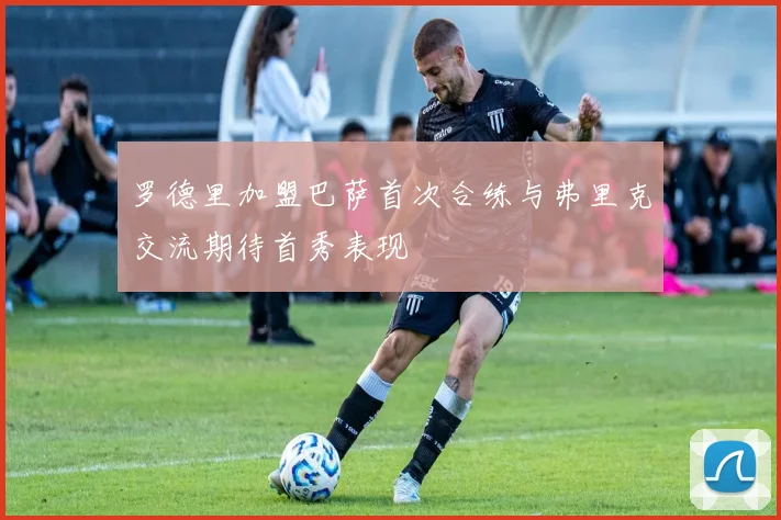 罗德里加盟巴萨首次合练与弗里克交流期待首秀表现
